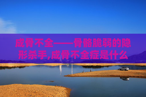 成骨不全——骨骼脆弱的隐形杀手,成骨不全症是什么病
