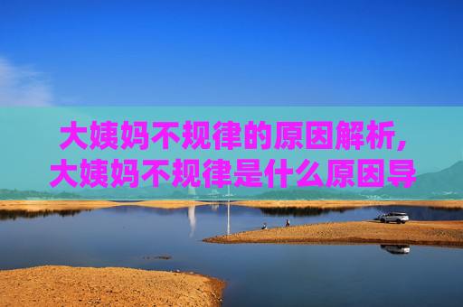 大姨妈不规律的原因解析,大姨妈不规律是什么原因导致的