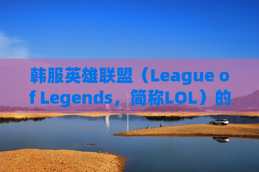 韩服英雄联盟（League of Legends，简称LOL）的游戏体验分析,lol韩服比国服厉害吗