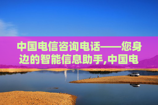 中国电信咨询电话——您身边的智能信息助手,中国电信咨询电话人工服务