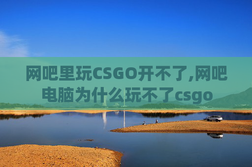 网吧里玩CSGO开不了,网吧电脑为什么玩不了csgo