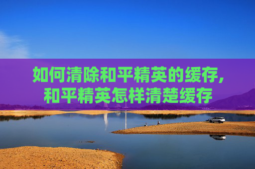 如何清除和平精英的缓存,和平精英怎样清楚缓存