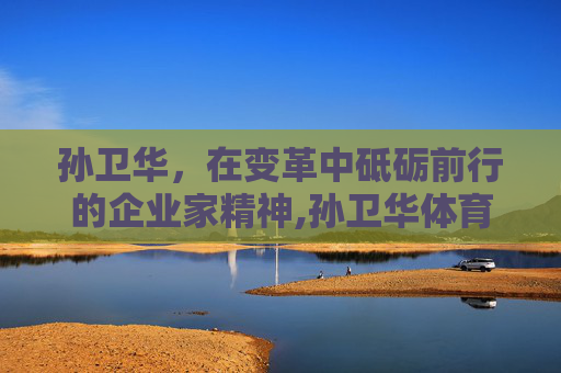 孙卫华，在变革中砥砺前行的企业家精神,孙卫华体育与健康