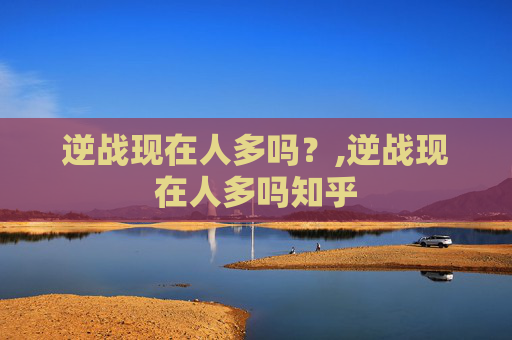 逆战现在人多吗？,逆战现在人多吗知乎