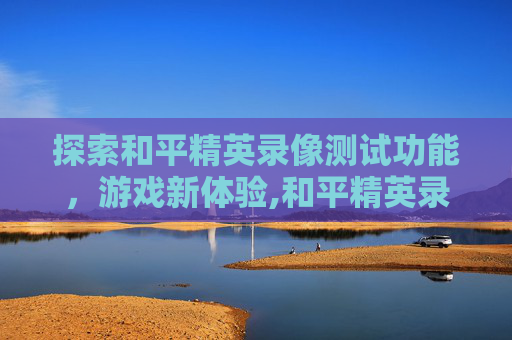 探索和平精英录像测试功能，游戏新体验,和平精英录像测试功能在哪
