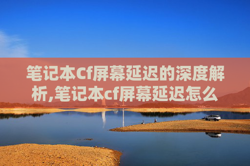 笔记本Cf屏幕延迟的深度解析,笔记本cf屏幕延迟怎么调