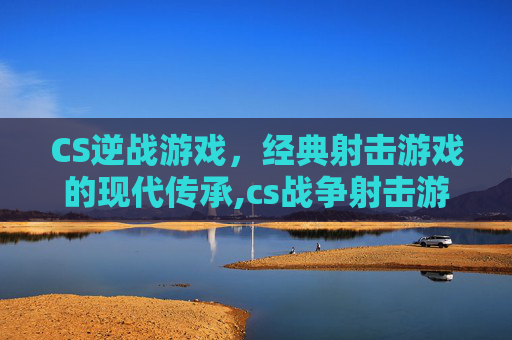 CS逆战游戏，经典射击游戏的现代传承,cs战争射击游戏