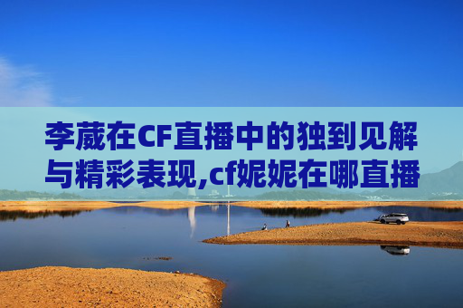 李葳在CF直播中的独到见解与精彩表现,cf妮妮在哪直播