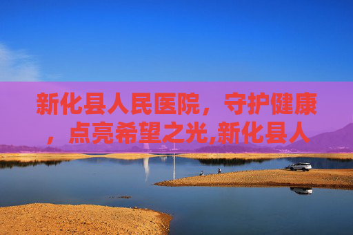 新化县人民医院，守护健康，点亮希望之光,新化县人民医院电话