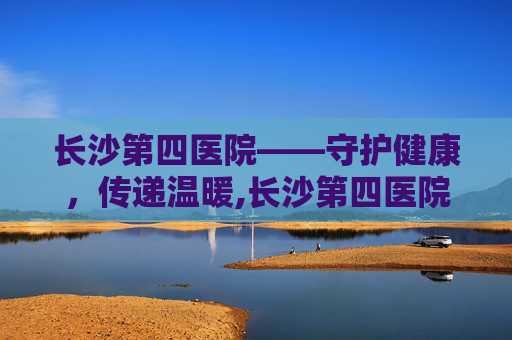 长沙第四医院——守护健康，传递温暖,长沙第四医院是三甲吗