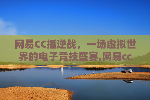 网易CC播逆战，一场虚拟世界的电子竞技盛宴,网易cc直播最新版本