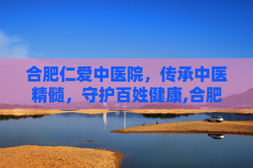 合肥仁爱中医院，传承中医精髓，守护百姓健康,合肥仁爱中医院电话号码