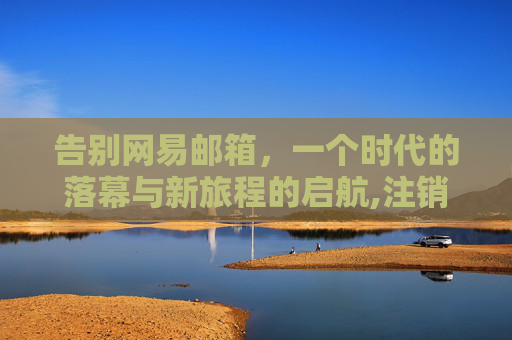 告别网易邮箱，一个时代的落幕与新旅程的启航,注销网易邮箱账号要多久