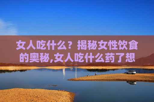 女人吃什么？揭秘女性饮食的奥秘,女人吃什么药了想同房