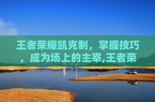 王者荣耀凯克制，掌握技巧，成为场上的主宰,王者荣耀凯克制谁