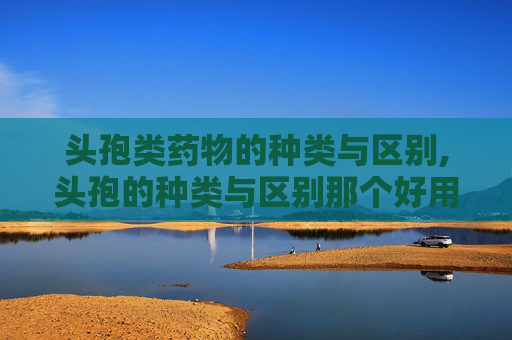 头孢类药物的种类与区别,头孢的种类与区别那个好用