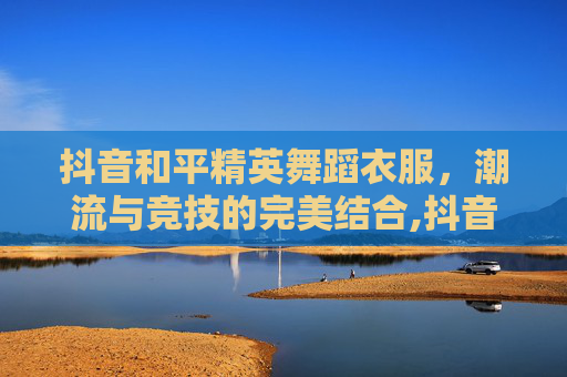 抖音和平精英舞蹈衣服，潮流与竞技的完美结合,抖音和平精英舞蹈衣服在哪里买