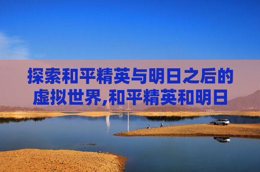 探索和平精英与明日之后的虚拟世界,和平精英和明日之后哪个好玩