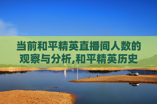 当前和平精英直播间人数的观察与分析,和平精英历史直播间人气最多