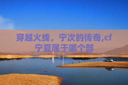 穿越火线，宁次的传奇,cf宁夏属于哪个部