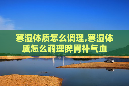寒湿体质怎么调理,寒湿体质怎么调理脾胃补气血