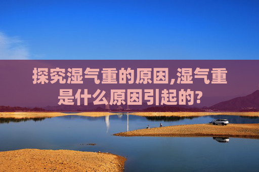 探究湿气重的原因,湿气重是什么原因引起的?