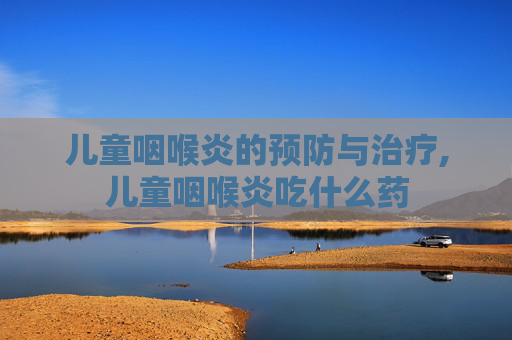 儿童咽喉炎的预防与治疗,儿童咽喉炎吃什么药