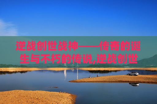 逆战创世战神——传奇的诞生与不朽的传说,逆战创世战神怎么打