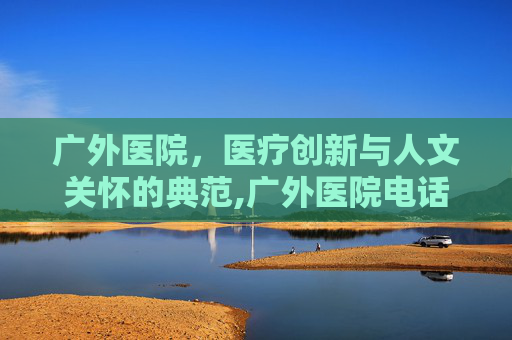 广外医院，医疗创新与人文关怀的典范,广外医院电话
