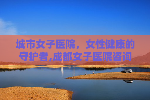 城市女子医院，女性健康的守护者,成都女子医院咨询