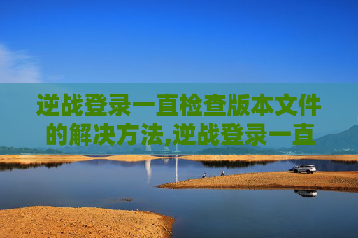 逆战登录一直检查版本文件的解决方法,逆战登录一直检查版本文件异常