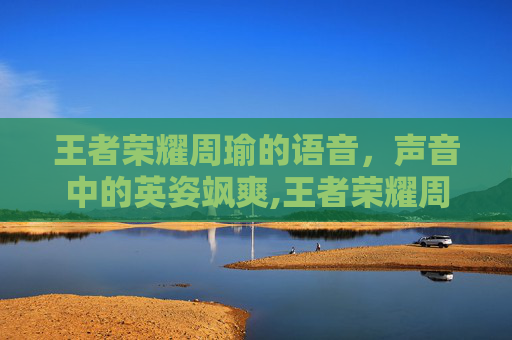 王者荣耀周瑜的语音，声音中的英姿飒爽,王者荣耀周瑜语音台词