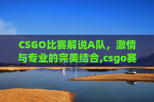 CSGO比赛解说A队，激情与专业的完美结合,csgo赛事无解说纯净版观看