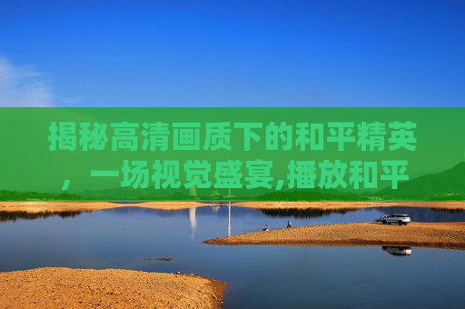 揭秘高清画质下的和平精英，一场视觉盛宴,播放和平精英揭秘高清下载