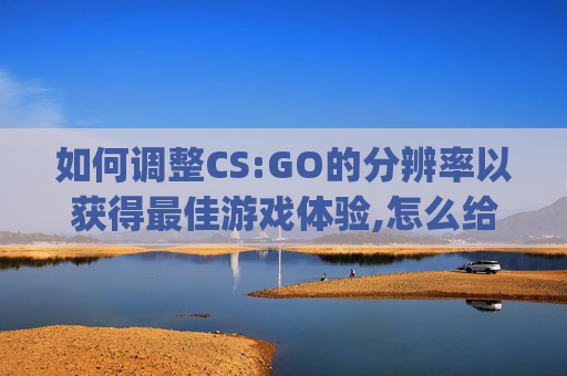 如何调整CS:GO的分辨率以获得最佳游戏体验,怎么给csgo调分辨率