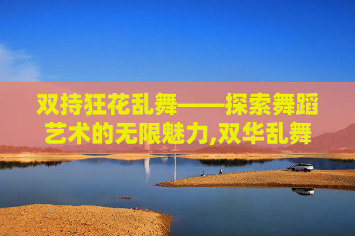 双持狂花乱舞——探索舞蹈艺术的无限魅力,双华乱舞下载