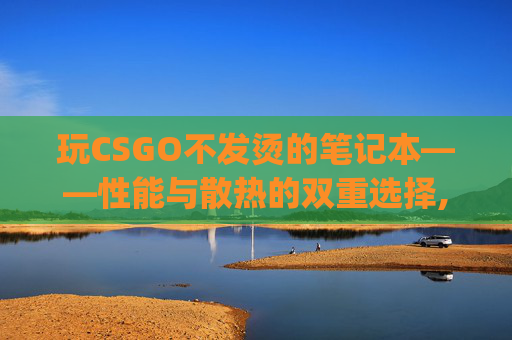 玩CSGO不发烫的笔记本——性能与散热的双重选择,玩csgo不发烫的笔记本推荐