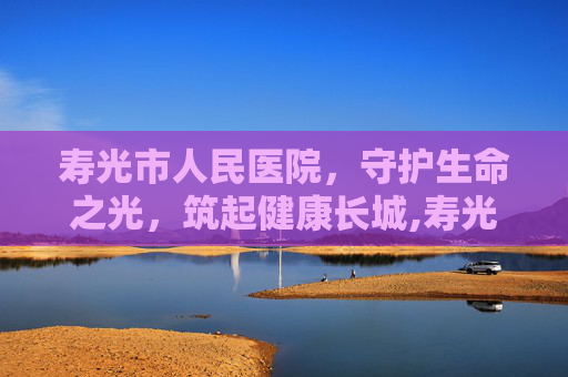 寿光市人民医院，守护生命之光，筑起健康长城,寿光市人民医院官网