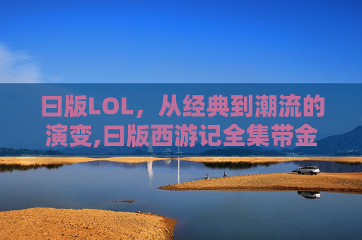曰版LOL，从经典到潮流的演变,曰版西游记全集带金箍
