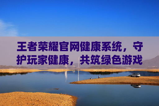 王者荣耀官网健康系统，守护玩家健康，共筑绿色游戏环境,王者荣耀官网健康系统怎么设置