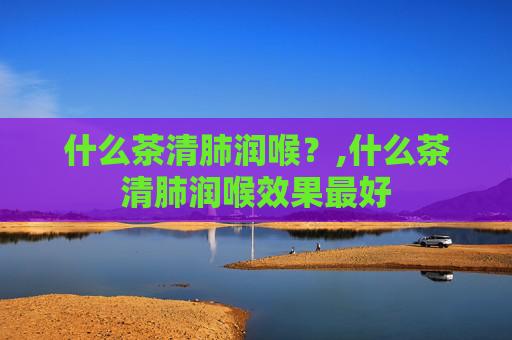 什么茶清肺润喉？,什么茶清肺润喉效果最好
