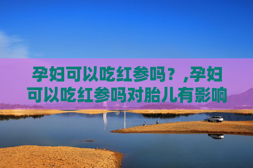 孕妇可以吃红参吗？,孕妇可以吃红参吗对胎儿有影响吗