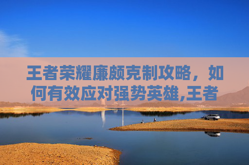 王者荣耀廉颇克制攻略，如何有效应对强势英雄,王者荣耀廉颇克制诸葛亮吗