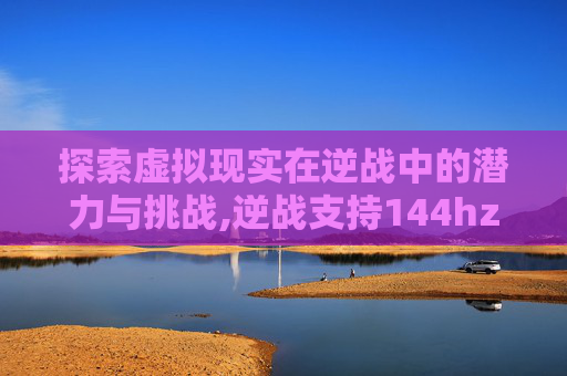探索虚拟现实在逆战中的潜力与挑战,逆战支持144hz吗