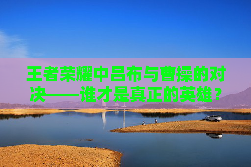 王者荣耀中吕布与曹操的对决——谁才是真正的英雄？,王者荣耀吕布和曹操谁先出的
