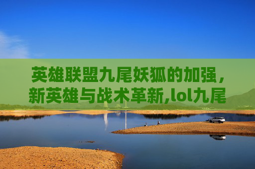 英雄联盟九尾妖狐的加强,新英雄与战术革新,lol九尾之狐攻略 英雄联盟九尾妖狐的加强,新英雄与战术革新,lol九尾之狐攻略