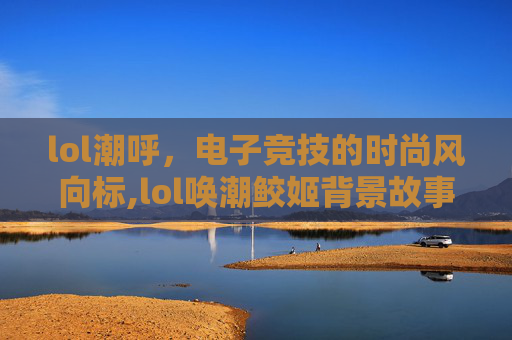 lol潮呼，电子竞技的时尚风向标,lol唤潮鲛姬背景故事