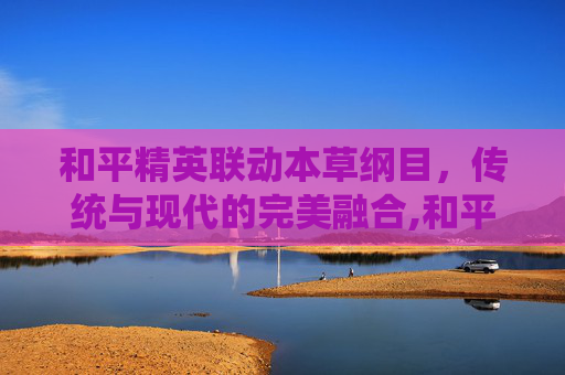 和平精英联动本草纲目，传统与现代的完美融合,和平精英联动动漫