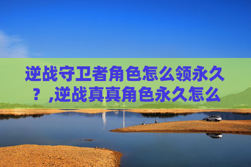 逆战守卫者角色怎么领永久？,逆战真真角色永久怎么领