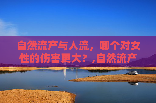 自然流产与人流，哪个对女性的伤害更大？,自然流产和人流哪个伤害大一点